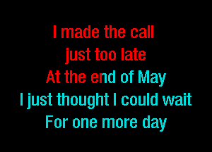 I made the call
just too late

At the end of May
I just thought I could wait
For one more day