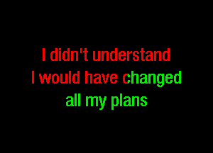 I didn't understand

I would have changed
all my plans