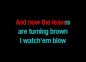 And now the leaves

are turning brown
I watch'em blow