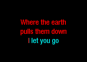 Where the earth

pulls them down
I let you go