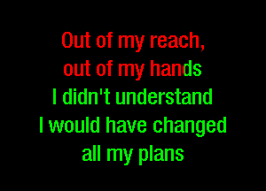 Out of my reach,
out of my hands

I didn't understand
I would have changed
all my plans