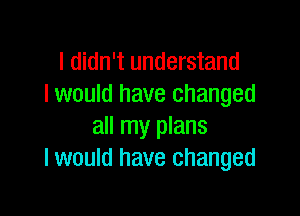 I didn't understand
I would have changed

all my plans
I would have changed