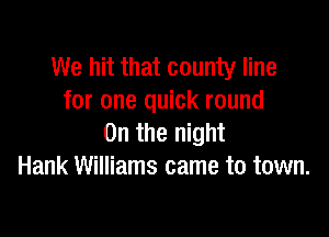 We hit that county line
for one quick round

0n the night
Hank Williams came to town.