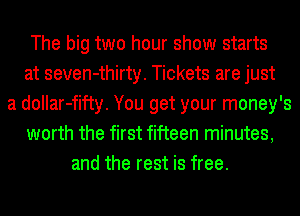 The big two hour show starts
at seven-thirty. Tickets are just
a dollar-fifty. You get your money's
worth the first fifteen minutes,
and the rest is free.