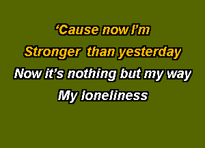 'Cause now I'm

Stronger than yesterday

Now ifs nothing but my way
My loneliness