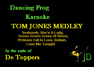 Dancing Frog

Karaoke

TOM J ONES MEDLEY

Sexbomb, She's A Lady,
Green Green Grass Of Home,

I'll Never Fall In Laue, Delilah,
Love Me Tonight

In the style of .3?)
De Toppers JD