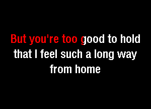 But you're too good to hold

that I feel such a long way
from home