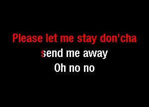 Please let me stay don'cha

send me away
on no no