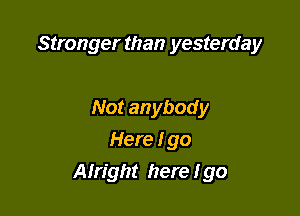 Stronger than yesterday

Not anybody
Here I go
Alright here I go