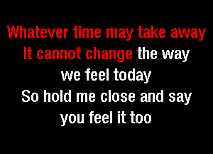Whatever time may take away
It cannot change the way
we feel today
80 hold me close and say
you feel it too