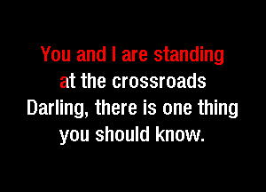 You and I are standing
at the crossroads

Darling, there is one thing
you should know.