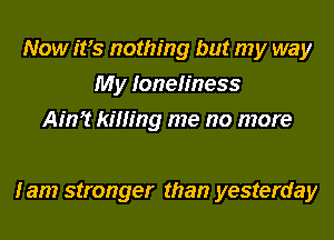 Now ifs nothing but my way
My loneliness
Ain? killing me no more

I am stronger than yesterday