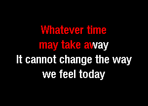 Whatever time
may take away

It cannot change the way
we feel today
