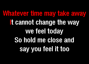Whatever time may take away
It cannot change the way
we feel today
80 hold me close and
say you feel it too