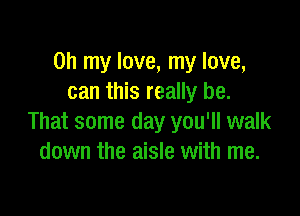 Oh my love, my love,
can this really be.

That some day you'll walk
down the aisle with me.