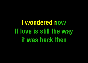 lwondered now

If love is still the way
it was back then