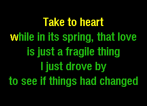 Take to heart
while in its spring, that love
is just a fragile thing
ljust drove by
to see if things had changed