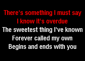 There's something I must say
I know it's overdue
The sweetest thing I've known
Forever called my own
Begins and ends with you