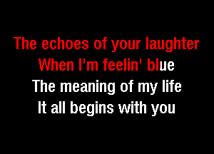 The echoes of your laughter
When I'm feelin' blue

The meaning of my life
It all begins with you