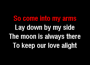 So come into my arms
Lay down by my side

The moon is always there
To keep our love alight