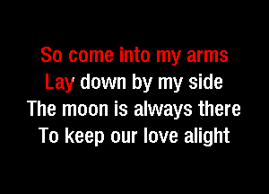 So come into my arms
Lay down by my side

The moon is always there
To keep our love alight