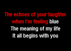 The echoes of your laughter
when I'm feeling blue

The meaning of my life
It all begins with you