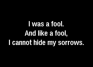 l was a fool.
And like a fool,

I cannot hide my sorrows.