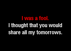 l was a fool.

I thought that you would
share all my tomorrows.