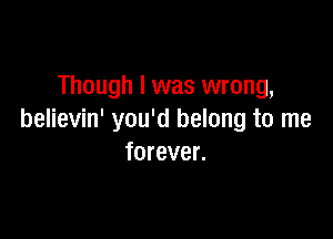Though I was wrong,

believin' you'd belong to me
forever.