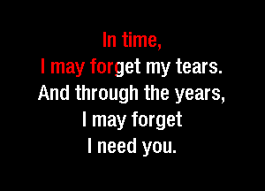 In time,
I may forget my tears.
And through the years,

I may forget
I need you.