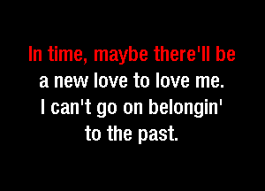 In time, maybe there'll be
a new love to love me.

I can't go on belongin'
to the past.