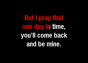 But I pray that
one day in time,

you'll come back
and be mine.