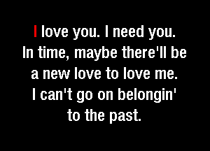 I love you. I need you.
In time, maybe there'll be
a new love to love me.

I can't go on belongin'
to the past.