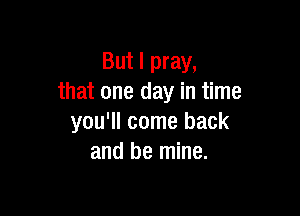 But I pray,
that one day in time

you'll come back
and be mine.