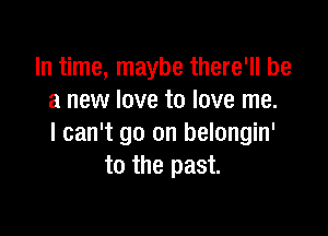 In time, maybe there'll be
a new love to love me.

I can't go on belongin'
to the past.