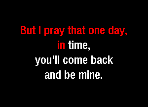 But I pray that one day,
in time,

you'll come back
and be mine.