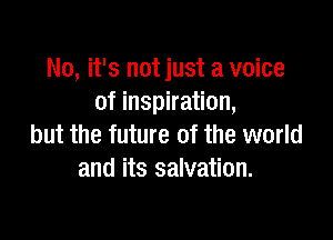 No, it's not just a voice
of inspiration,

but the future of the world
and its salvation.