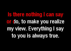 Is there nothing I can say

or do, to make you realize

my view. Everything I say
to you is always true.