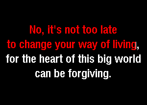 No, it's not too late
to change your way of living,
for the heart of this big world
can be forgiving.