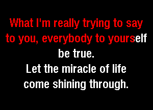 What I'm really trying to say
to you, everybody to yourself
be true.

Let the miracle of life
come shining through.