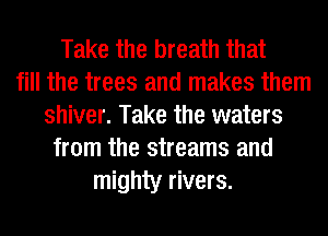 Take the breath that
fill the trees and makes them
shiver. Take the waters
from the streams and
mighty rivers.