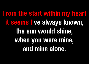 From the start within my heart
it seems I've always known,
the sun would shine,
when you were mine,
and mine alone.