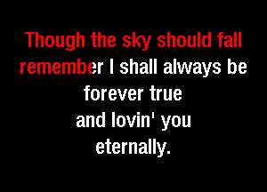 Though the sky should fall
remember I shall always be
forever true

and lovin' you
eternally.