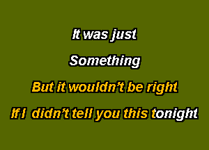 It was just
Something

But it woufdn? be right

If! didn? tell you this tonight