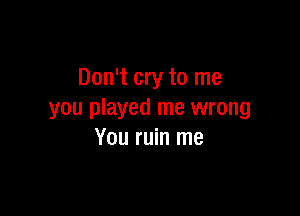 Don't cry to me

you played me wrong
You ruin me