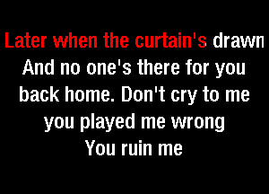 Later when the curtain's drawn
And no one's there for you
back home. Don't cry to me

you played me wrong
You ruin me