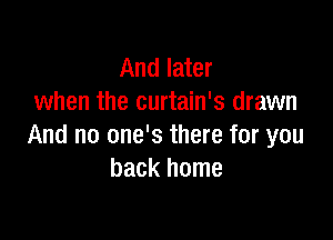 And later
when the curtain's drawn

And no one's there for you
back home