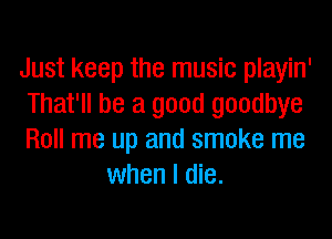 Just keep the music playin'

That'll be a good goodbye

Roll me up and smoke me
when I die.