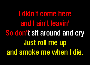 I didn't come here
and I ain't Ieavin'
So don't sit around and cry
Just roll me up
and smoke me when I die.