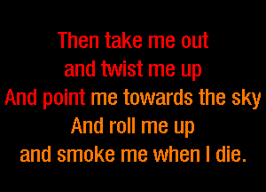 Then take me out
and twist me up
And point me towards the sky
And roll me up
and smoke me when I die.